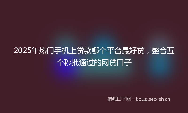2025年热门手机上贷款哪个平台最好贷,整合五个秒批通过的网贷口子