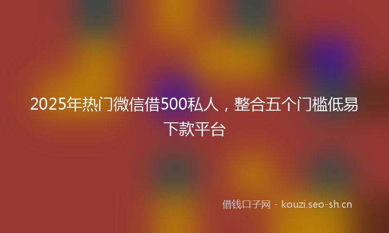 2025年热门微信借500私人，整合五个门槛低易下款平台