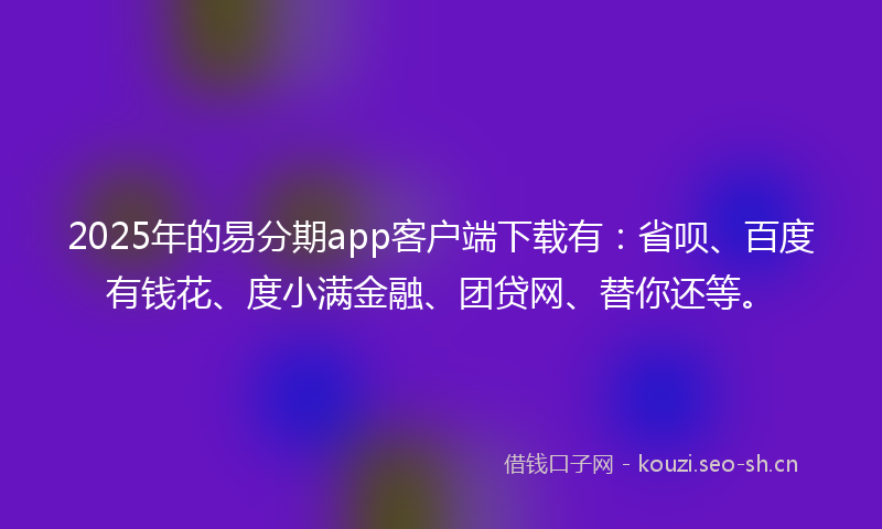 2025年的易分期app客户端下载有：省呗、百度有钱花、度小满金融、团贷网、替你还等。