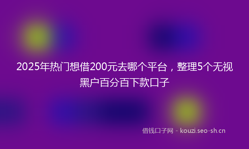 2025年热门想借200元去哪个平台，整理5个无视黑户百分百下款口子
