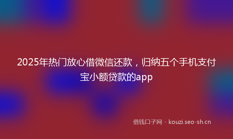 2025年热门放心借微信还款，归纳五个手机支付宝小额贷款的app