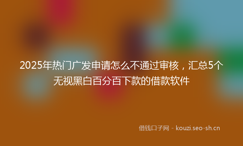 2025年热门广发申请怎么不通过审核，汇总5个无视黑白百分百下款的借款软件