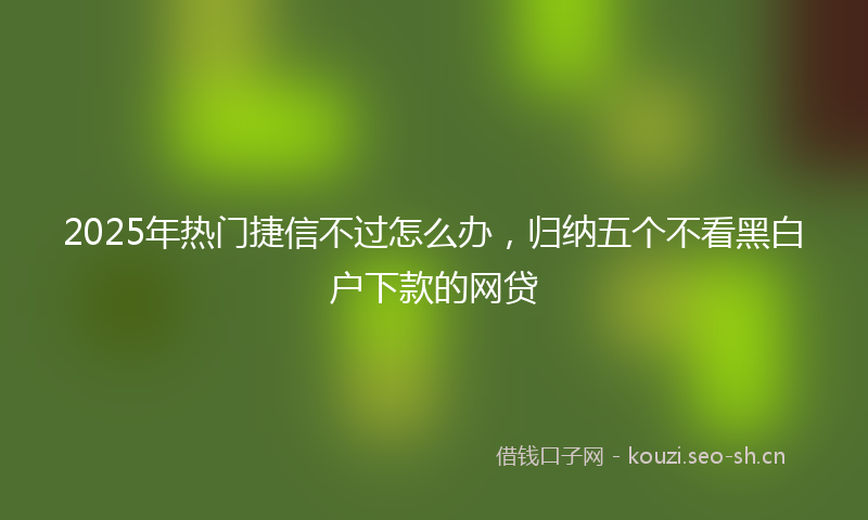 2025年热门捷信不过怎么办，归纳五个不看黑白户下款的网贷