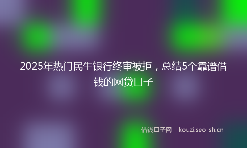 2025年热门民生银行终审被拒，总结5个靠谱借钱的网贷口子