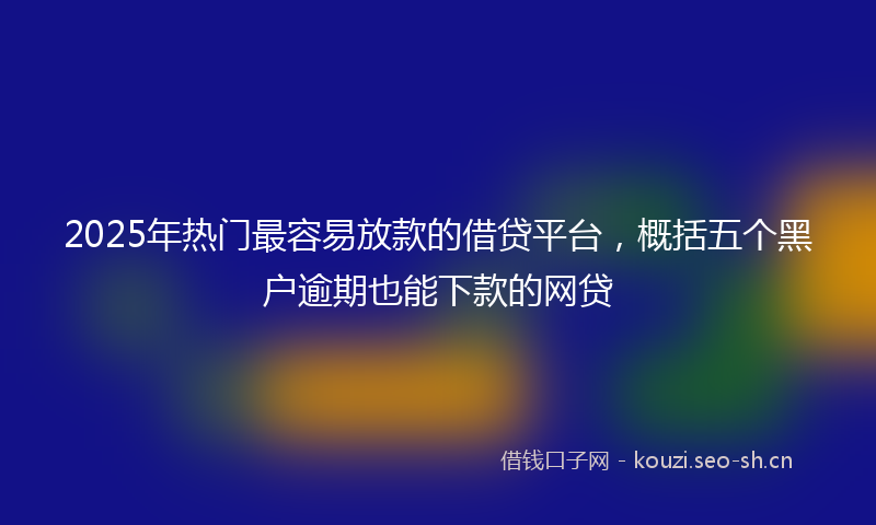 2025年热门最容易放款的借贷平台，概括五个黑户逾期也能下款的网贷