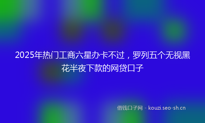2025年热门工商六星办卡不过，罗列五个无视黑花半夜下款的网贷口子