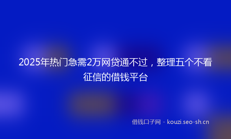 2025年热门急需2万网贷通不过，整理五个不看征信的借钱平台