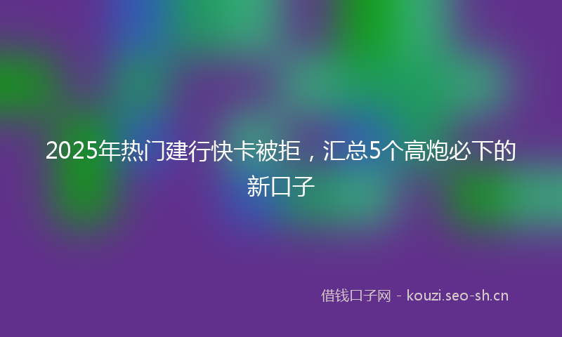 2025年热门建行快卡被拒，汇总5个高炮必下的新口子