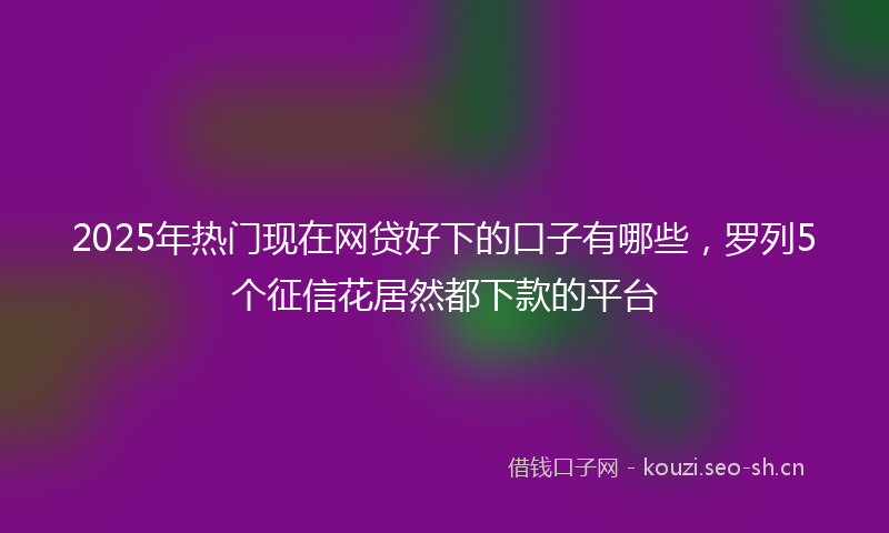 2025年热门现在网贷好下的口子有哪些，罗列5个征信花居然都下款的平台