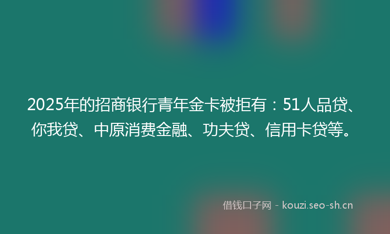 2025年的招商银行青年金卡被拒有：51人品贷、你我贷、中原消费金融、功夫贷、信用卡贷等。