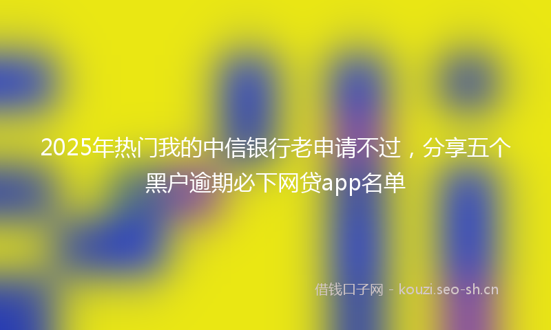 2025年热门我的中信银行老申请不过，分享五个黑户逾期必下网贷app名单