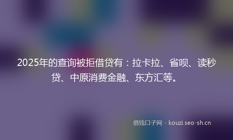 2025年的查询被拒借贷有：拉卡拉、省呗、读秒贷、中原消费金融、东方汇等。