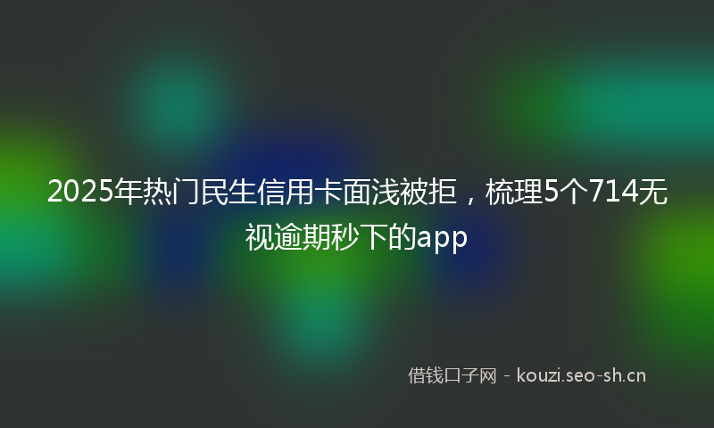 2025年热门民生信用卡面浅被拒，梳理5个714无视逾期秒下的app