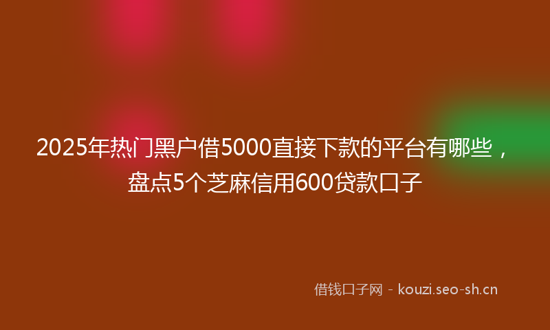 2025年热门黑户借5000直接下款的平台有哪些，盘点5个芝麻信用600贷款口子