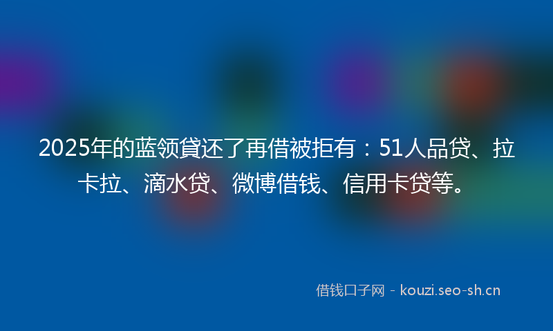 2025年的蓝领貸还了再借被拒有：51人品贷、拉卡拉、滴水贷、微博借钱、信用卡贷等。