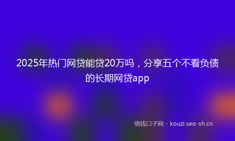 2025年热门网贷能贷20万吗，分享五个不看负债的长期网贷app