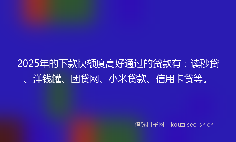 2025年的下款快额度高好通过的贷款有：读秒贷、洋钱罐、团贷网、小米贷款、信用卡贷等。