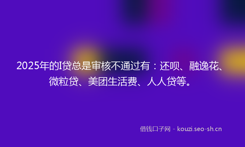 2025年的I贷总是审核不通过有：还呗、融逸花、微粒贷、美团生活费、人人贷等。