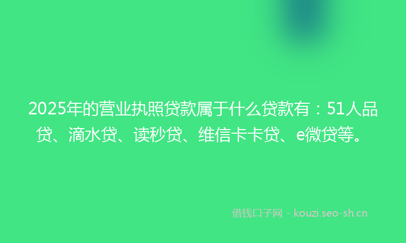 2025年的营业执照贷款属于什么贷款有：51人品贷、滴水贷、读秒贷、维信卡卡贷、e微贷等。
