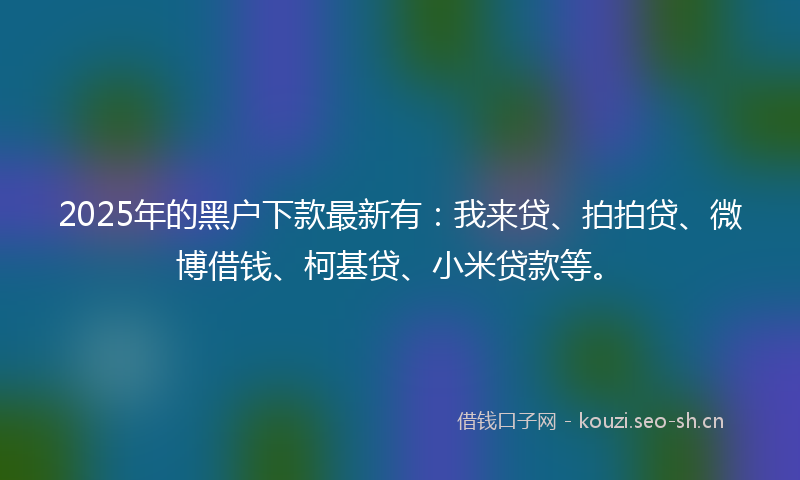 2025年的黑户下款最新有：我来贷、拍拍贷、微博借钱、柯基贷、小米贷款等。