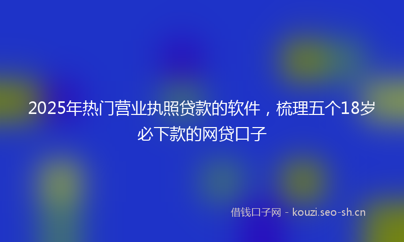 2025年热门营业执照贷款的软件,梳理五个18岁必下款的网贷口子