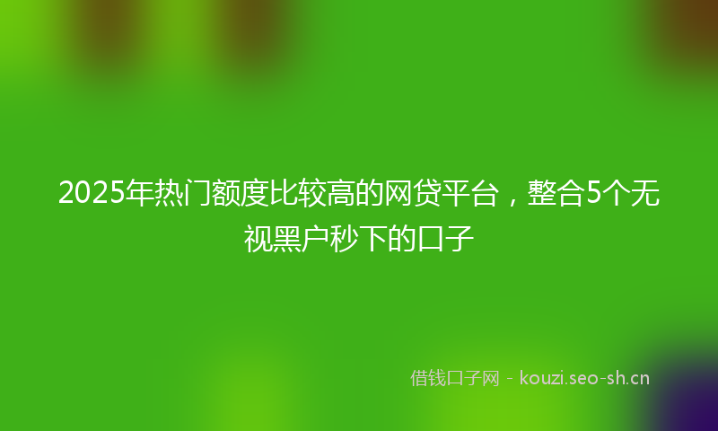 2025年热门额度比较高的网贷平台，整合5个无视黑户秒下的口子