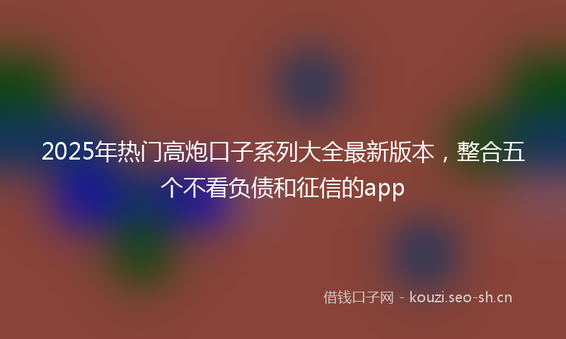 2025年热门高炮口子系列大全最新版本，整合五个不看负债和征信的app