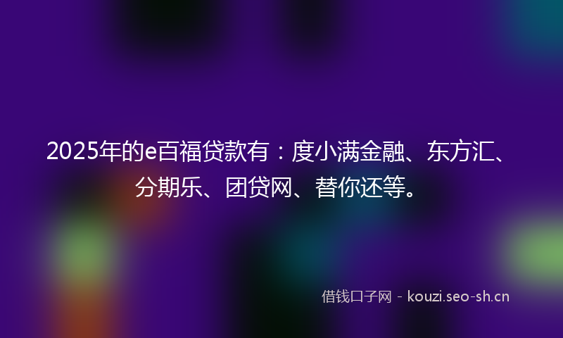 2025年的e百福贷款有：度小满金融、东方汇、分期乐、团贷网、替你还等。