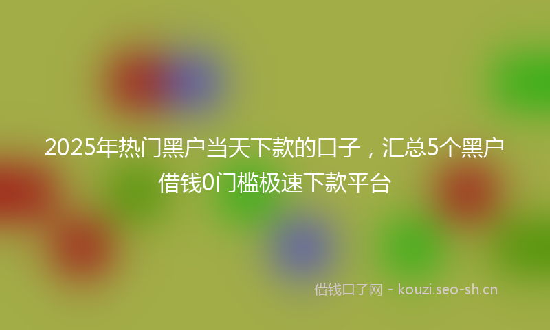 2025年热门黑户当天下款的口子,汇总5个黑户借钱0门槛极速下款平台