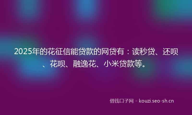 2025年的花征信能贷款的网贷有：读秒贷、还呗、花呗、融逸花、小米贷款等。