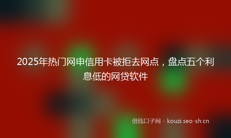 2025年热门网申信用卡被拒去网点，盘点五个利息低的网贷软件
