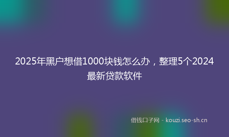 2025年黑户想借1000块钱怎么办,整理5个2024最新贷款软件