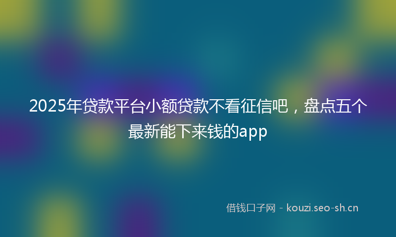 2025年贷款平台小额贷款不看征信吧，盘点五个最新能下来钱的app