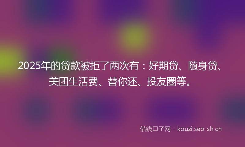 2025年的贷款被拒了两次有：好期贷、随身贷、美团生活费、替你还、投友圈等。
