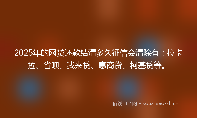 2025年的网贷还款结清多久征信会清除有：拉卡拉、省呗、我来贷、惠商贷、柯基贷等。