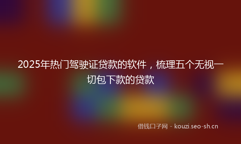 2025年热门驾驶证贷款的软件,梳理五个无视一切包下款的贷款