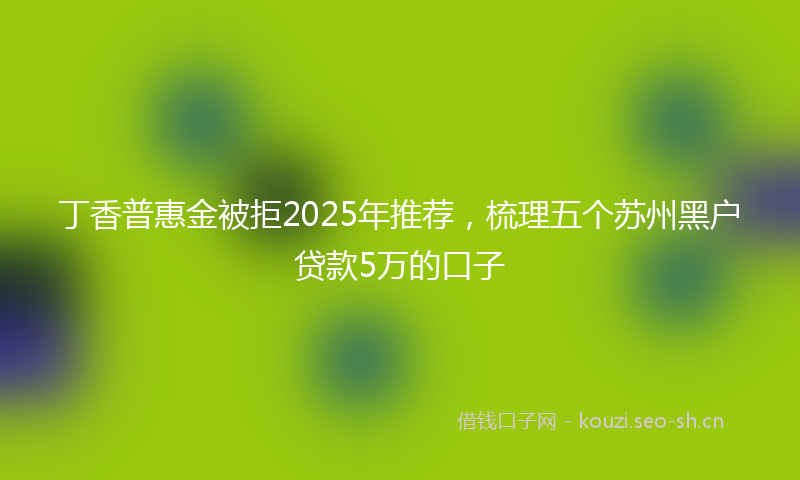 丁香普惠金被拒2025年推荐，梳理五个苏州黑户贷款5万的口子