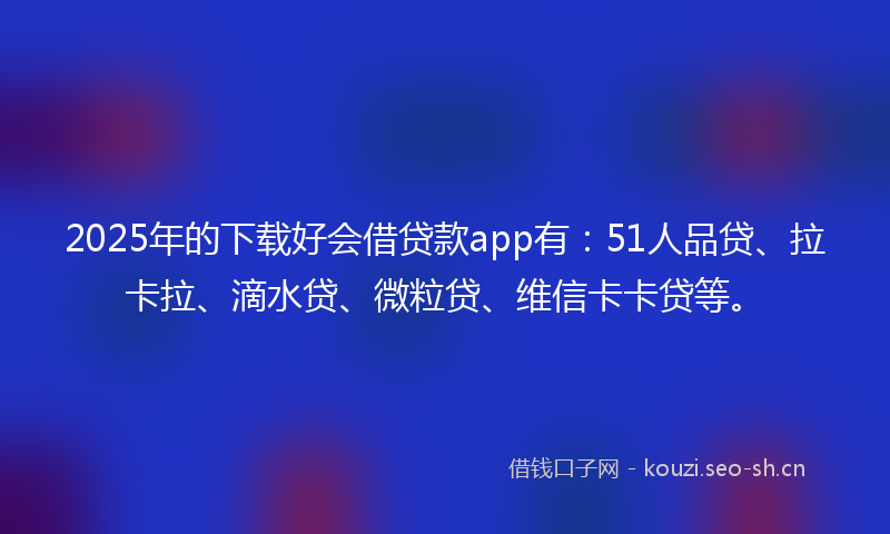 2025年的下载好会借贷款app有：51人品贷、拉卡拉、滴水贷、微粒贷、维信卡卡贷等。