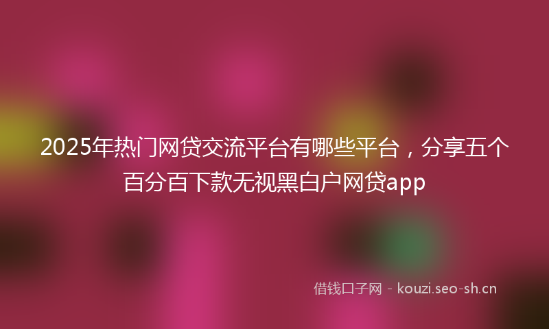 2025年热门网贷交流平台有哪些平台，分享五个百分百下款无视黑白户网贷app