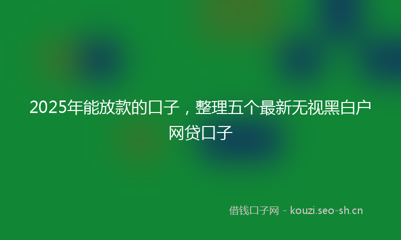 2025年能放款的口子,整理五个最新无视黑白户网贷口子
