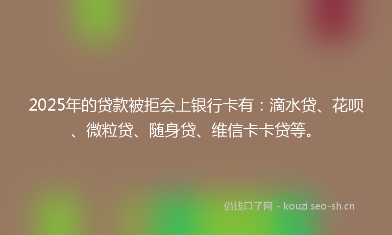 2025年的贷款被拒会上银行卡有：滴水贷、花呗、微粒贷、随身贷、维信卡卡贷等。