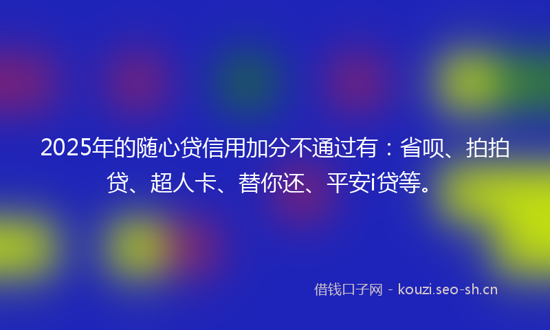 2025年的随心贷信用加分不通过有：省呗、拍拍贷、超人卡、替你还、平安i贷等。