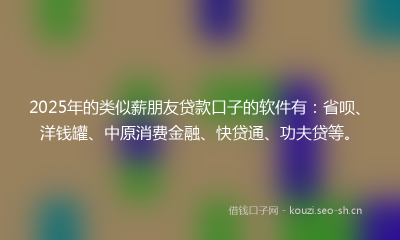 2025年的类似薪朋友贷款口子的软件有：省呗、洋钱罐、中原消费金融、快贷通、功夫贷等。