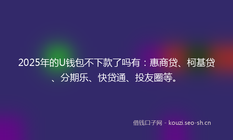 2025年的U钱包不下款了吗有：惠商贷、柯基贷、分期乐、快贷通、投友圈等。