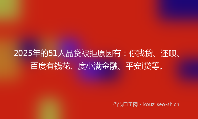 2025年的51人品贷被拒原因有：你我贷、还呗、百度有钱花、度小满金融、平安i贷等。