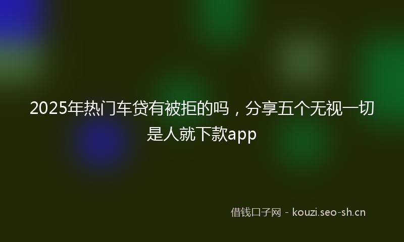 2025年热门车贷有被拒的吗，分享五个无视一切是人就下款app