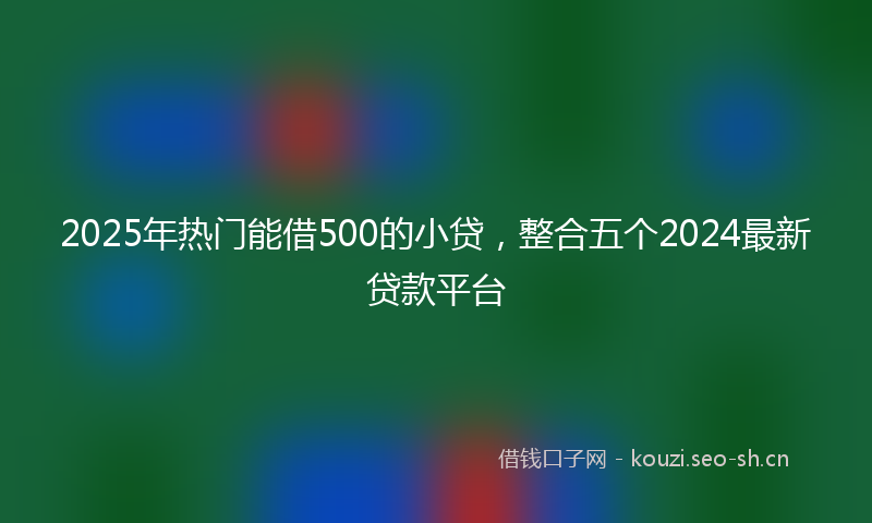 2025年热门能借500的小贷，整合五个2024最新贷款平台