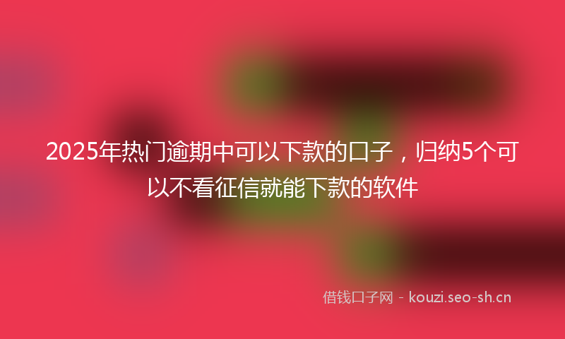 2025年热门逾期中可以下款的口子，归纳5个可以不看征信就能下款的软件