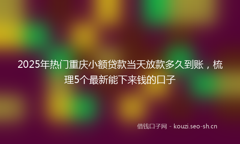 2025年热门重庆小额贷款当天放款多久到账，梳理5个最新能下来钱的口子