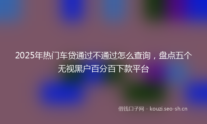 2025年热门车贷通过不通过怎么查询，盘点五个无视黑户百分百下款平台